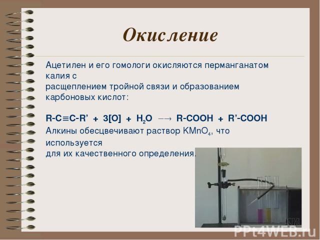 Окисление Ацетилен и его гомологи окисляются перманганатом калия с расщеплением тройной связи и образованием карбоновых кислот: R C C R’ + 3[O] + H2O R COOH + R’ COOH Алкины обесцвечивают раствор KMnO4, что используется для их качественного определения.