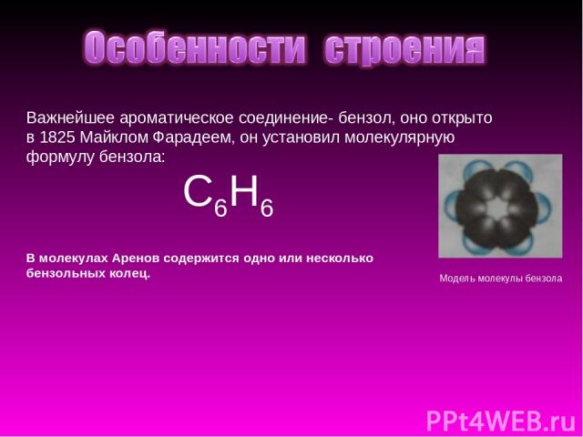 Важнейшее ароматическое соединение- бензол, оно открыто в 1825 Майклом Фарадеем, он установил молекулярную формулу бензола: C6H6 Модель молекулы бензола В молекулах Аренов содержится одно или несколько бензольных колец.