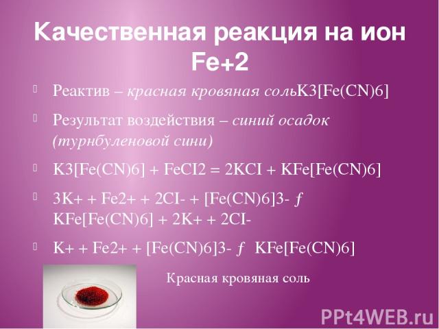 Качественная реакция на ион Fe+2 Реактив – красная кровяная сольK3[Fe(CN)6] Результат воздействия – синий осадок (турнбуленовой сини) K3[Fe(CN)6] + FeCI2 = 2KCI + KFe[Fe(CN)6] 3K+ + Fe2+ + 2CI- + [Fe(CN)6]3- → KFe[Fe(CN)6] + 2K+ + 2CI- K+ + Fe2+ + […