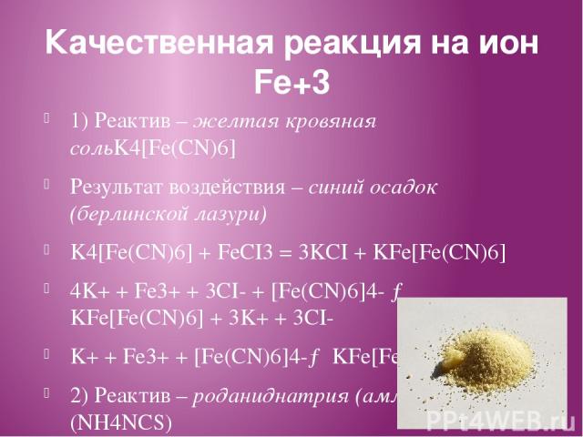 Качественная реакция на ион Fe+3 1) Реактив – желтая кровяная сольK4[Fe(CN)6] Результат воздействия – синий осадок (берлинской лазури) K4[Fe(CN)6] + FeCI3 = 3KCI + KFe[Fe(CN)6] 4K+ + Fe3+ + 3CI- + [Fe(CN)6]4- → KFe[Fe(CN)6] + 3K+ + 3CI- K+ + Fe3+ + …
