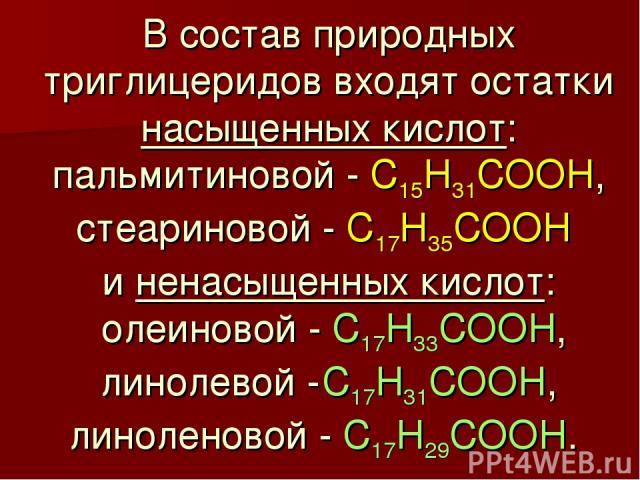 В состав природных триглицеридов входят остатки насыщенных кислот: пальмитиновой - C15H31COOH, стеариновой - C17H35COOH и ненасыщенных кислот: олеиновой - C17H33COOH, линолевой - C17H31COOH, линоленовой - C17H29COOH.