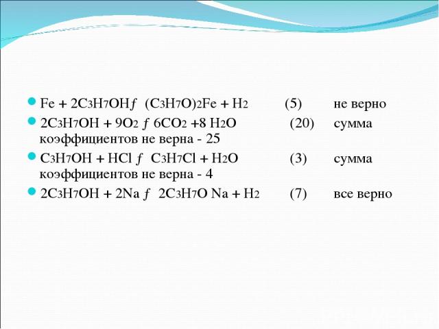Fe + 2С3Н7ОН→ (С3Н7О)2Fe + H2 (5) не верно 2С3Н7ОН + 9О2 →6СО2 +8 Н2О (20) сумма коэффициентов не верна - 25 С3Н7ОН + HCl → С3Н7Cl + Н2О (3) сумма коэффициентов не верна - 4 2С3Н7ОН + 2Na → 2С3Н7О Na + Н2 (7) все верно