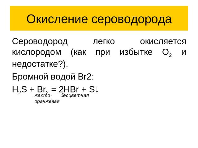 Окисление сероводорода Сероводород легко окисляется кислородом (как при избытке O2 и недостатке?). Бромной водой Br2: H2S + Br2 = 2HBr + S↓ желто- оранжевая бесцветная