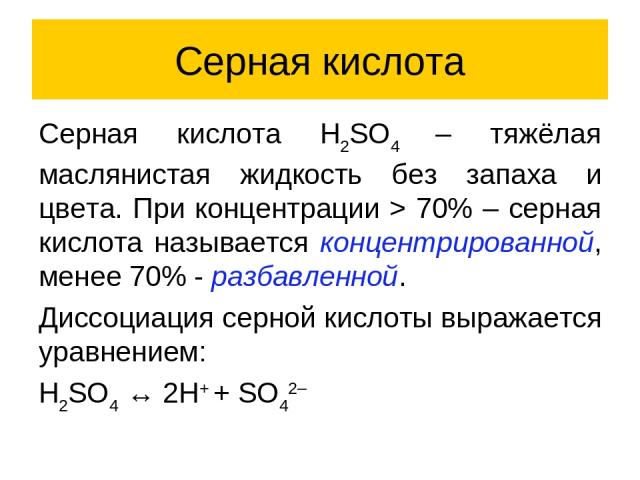 Серная кислота Серная кислота H2SO4 – тяжёлая маслянистая жидкость без запаха и цвета. При концентрации > 70% – серная кислота называется концентрированной, менее 70% - разбавленной. Диссоциация серной кислоты выражается уравнением: H2SO4 ↔ 2H+ + SO42–