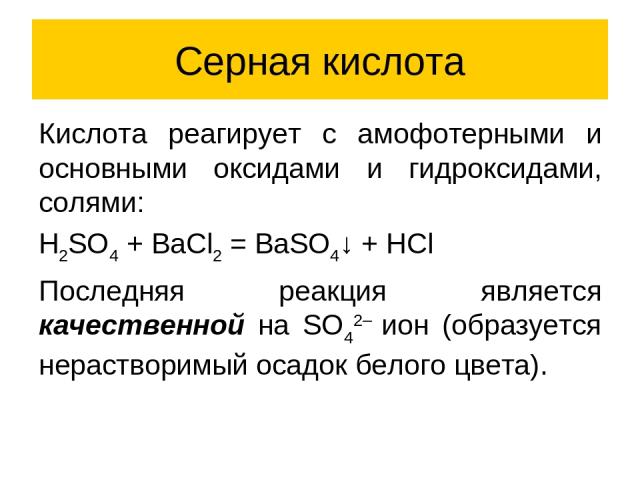 Серная кислота Кислота реагирует с амофотерными и основными оксидами и гидроксидами, солями: H2SO4 + BaCl2 = BaSO4↓ + HCl Последняя реакция является качественной на SO42– ион (образуется нерастворимый осадок белого цвета).