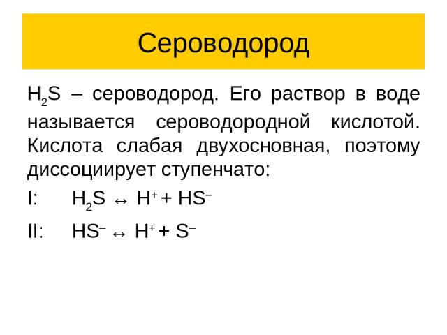 Сероводород H2S – сероводород. Его раствор в воде называется сероводородной кислотой. Кислота слабая двухосновная, поэтому диссоциирует ступенчато: I: H2S ↔ H+ + HS– II: HS– ↔ H+ + S–