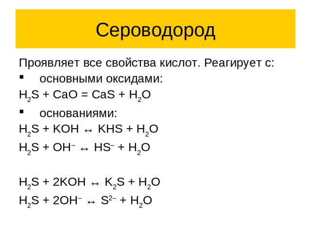 Сероводород Проявляет все свойства кислот. Реагирует с: основными оксидами: H2S + CaO = CaS + H2O основаниями: H2S + KOH ↔ KHS + H2O H2S + OH– ↔ HS– + H2O H2S + 2KOH ↔ K2S + H2O H2S + 2OH– ↔ S2– + H2O