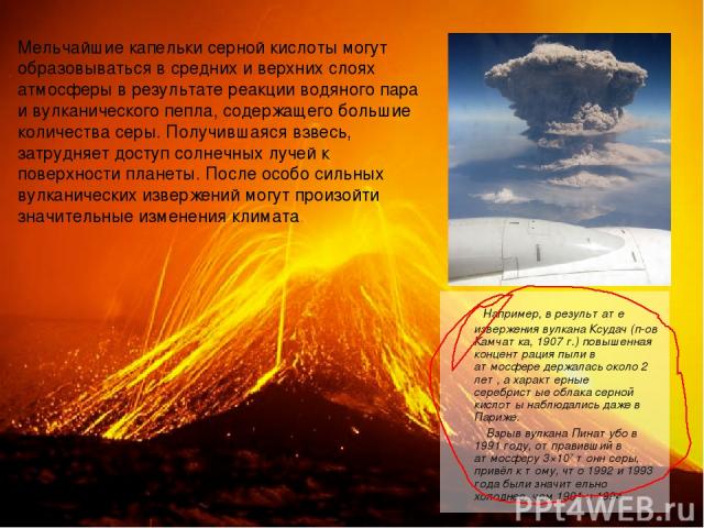 Например, в результате извержения вулкана Ксудач (п-ов Камчатка, 1907 г.) повышенная концентрация пыли в атмосфере держалась около 2 лет, а характерные серебристые облака серной кислоты наблюдались даже в Париже. Взрыв вулкана Пинатубо в 1991 году, …