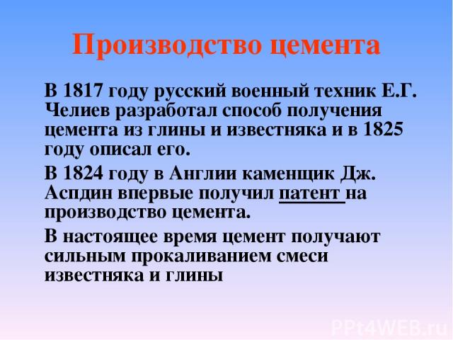 Производство цемента В 1817 году русский военный техник Е.Г. Челиев разработал способ получения цемента из глины и известняка и в 1825 году описал его. В 1824 году в Англии каменщик Дж. Аспдин впервые получил патент на производство цемента. В настоя…