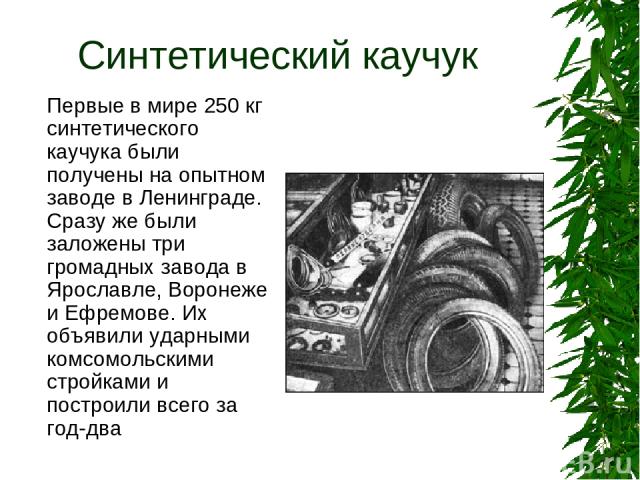 Синтетический каучук Первые в мире 250 кг синтетического каучука были получены на опытном заводе в Ленинграде. Сразу же были заложены три громадных завода в Ярославле, Воронеже и Ефремове. Их объявили ударными комсомольскими стройками и построили вс…