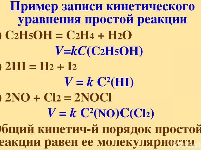 Пример записи кинетического уравнения простой реакции 1) C2H5OH = C2H4 + H2O V=kС(C2H5OH) 2) 2HI = H2 + I2 V = k С2(HI) 3) 2NO + Cl2 = 2NOCl V = k C2(NO)C(Cl2) Общий кинетич-й порядок простой реакции равен ее молекулярности
