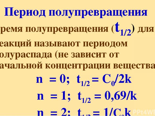 Период полупревращения Время полупревращения (t1/2) для реакций называют периодом полураспада (не зависит от начальной концентрации вещества) n = 0; t1/2 = C0/2k n = 1; t1/2 = 0,69/k n = 2; t1/2 = 1/C0k