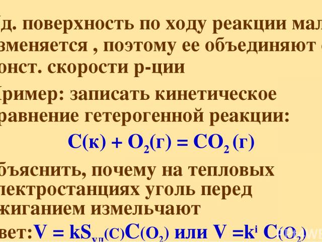 Уд. поверхность по ходу реакции мало изменяется , поэтому ее объединяют с конст. скорости р-ции Пример: записать кинетическое уравнение гетерогенной реакции: C(к) + O2(г) = CO2 (г) объяснить, почему на тепловых электростанциях уголь перед сжиганием …