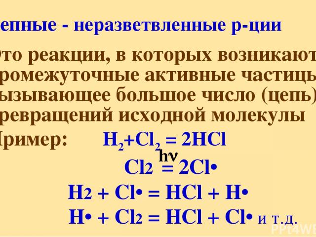 Цепные - неразветвленные р-ции Это реакции, в которых возникают промежуточные активные частицы, вызывающее большое число (цепь) превращений исходной молекулы Пример: H2+Cl2 = 2HCl Cl2 = 2Cl• H2 + Cl• = HCl + H• H• + Cl2 = HCl + Cl• и т.д. h