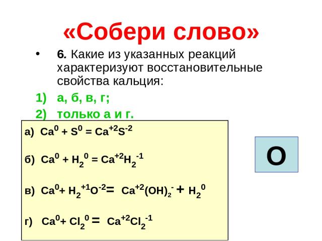 «Собери слово» 6. Какие из указанных реакций характеризуют восстановительные свойства кальция: а, б, в, г; только а и г. О а) Ca0 + S0 = Ca+2S-2 б) Ca0 + H20 = Ca+2H2-1 в) Ca0+ H2+1О-2= Ca+2(ОH)2- + H20 г) Ca0+ Cl20 = Ca+2Cl2-1