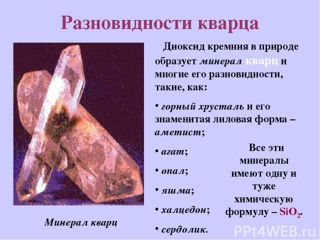 Разновидности кварца Диоксид кремния в природе образует минерал кварц и многие его разновидности, такие, как: горный хрусталь и его знаменитая лиловая форма – аметист; агат; опал; яшма; халцедон; сердолик. Минерал кварц Все эти минералы имеют одну и…