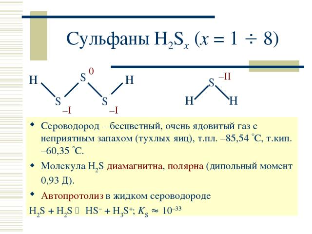 Сульфаны H2Sx (x = 1 8) Сероводород – бесцветный, очень ядовитый газ с неприятным запахом (тухлых яиц), т.пл. –85,54 С, т.кип. –60,35 С. Молекула H2S диамагнитна, полярна (дипольный момент 0,93 Д). Автопротолиз в жидком сероводороде H2S + H2S HS– + …