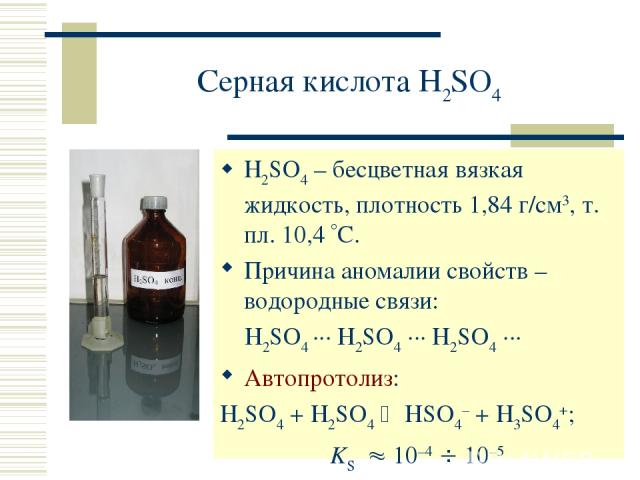 Серная кислота H2SO4 H2SO4 – бесцветная вязкая жидкость, плотность 1,84 г/см3, т. пл. 10,4 С. Причина аномалии свойств – водородные связи: H2SO4 ··· H2SO4 ··· H2SO4 ··· Автопротолиз: H2SO4 + H2SO4 HSO4– + H3SO4+; KS 10–4 10–5