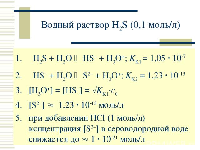 Водный раствор H2S (0,1 моль/л) H2S + H2O HS– + H3O+; KK1 = 1,05 · 10 7 HS– + H2O S2– + H3O+; KK2 = 1,23 · 10 13 [H3O+] = [HS–] = KK1·c0 [S2–] 1,23 · 10 13 моль/л при добавлении HCl (1 моль/л) концентрация [S2–] в сероводородной воде снижается до 1 …