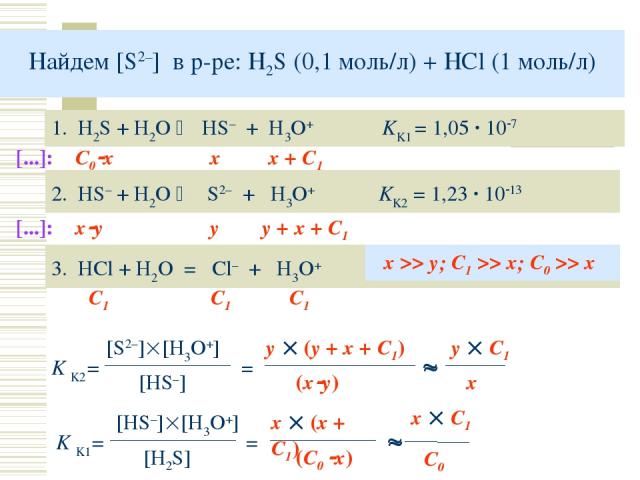 Найдем [S2–] в р-ре: H2S (0,1 моль/л) + HCl (1 моль/л) 1. H2S + H2O HS– + H3O+ KK1 = 1,05 · 10 7 2. HS– + H2O S2– + H3O+ KK2 = 1,23 · 10 13 K K2= [S2–] [H3O+] [HS–] [...]: С0 x x x + C1 [...]: x y y y + x + C1 = 3. HCl + H2O = Cl– + H3O+ C1 C1 C1 x …