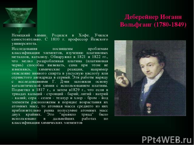 * Деберейнер Иоганн Вольфганг (1780-1849) Немецкий химик. Родился в Хофе. Учился самостоятельно. С 1810 г. профессор Йенского университета. Исследования посвящены проблемам классификации элементов, изучению платиновых металлов, катализу. Обнаружил в…