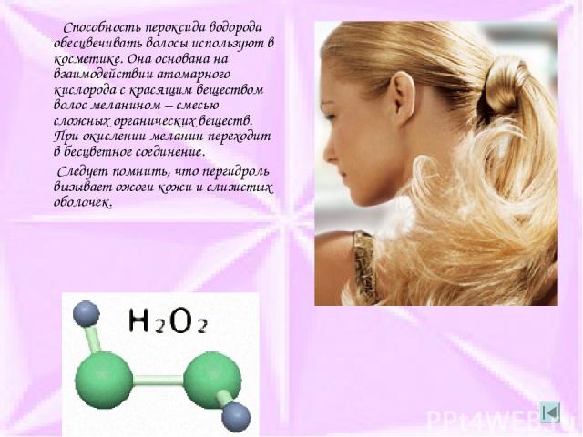 Способность пероксида водорода обесцвечивать волосы используют в косметике. Она основана на взаимодействии атомарного кислорода с красящим веществом волос меланином – смесью сложных органических веществ. При окислении меланин переходит в бесцветное …