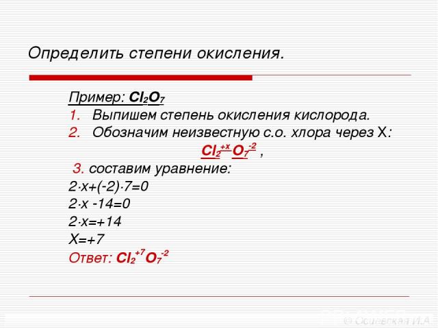 Определить степени окисления. Пример: Cl2O7 Выпишем степень окисления кислорода. Обозначим неизвестную с.о. хлора через Х: Cl2+х O7-2 , 3. составим уравнение: 2∙х+(-2)∙7=0 2∙х -14=0 2∙х=+14 Х=+7 Ответ: Cl2+7O7-2 © Осиевская И.А.