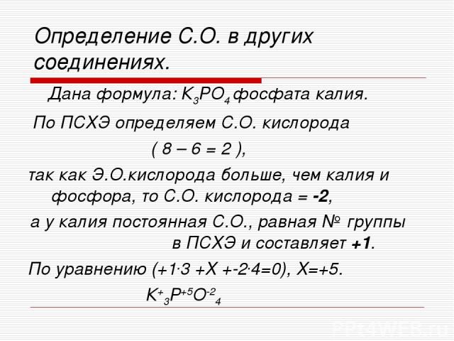 Определение С.О. в других соединениях. Дана формула: К3РО4 фосфата калия. По ПСХЭ определяем С.О. кислорода ( 8 – 6 = 2 ), так как Э.О.кислорода больше, чем калия и фосфора, то С.О. кислорода = -2, а у калия постоянная С.О., равная № группы в ПСХЭ и…