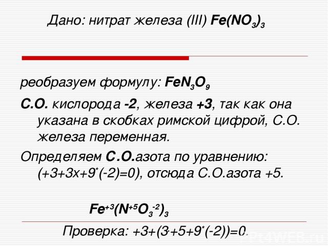 Дано: нитрат железа (III) Fe(NO3)3 реобразуем формулу: FeN3O9 C.О. кислорода -2, железа +3, так как она указана в скобках римской цифрой, С.О. железа переменная. Определяем С.О.азота по уравнению: (+3+3х+9*(-2)=0), отсюда С.О.азота +5. Fe+3(N+5O3-2)…