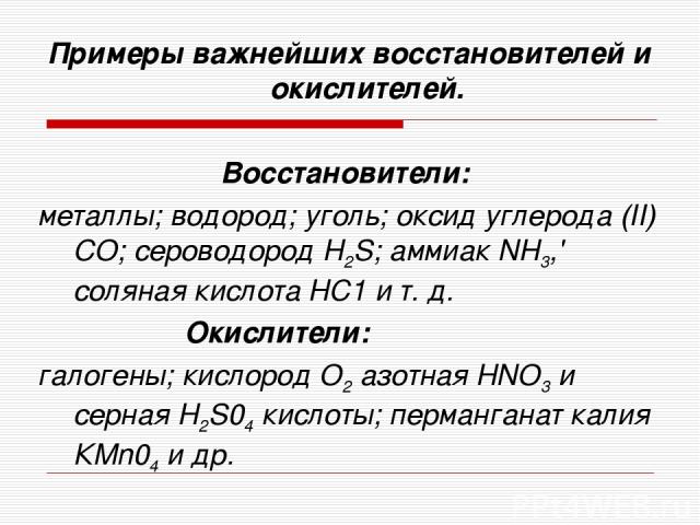 Примеры важнейших восстановителей и окислителей. Восстановители: металлы; водород; уголь; оксид углерода (II) СО; сероводород Н2S; аммиак NH3,' соляная кислота HC1 и т. д. Окислители: галогены; кислород О2 азотная НNО3 и серная Н2S04 кислоты; перман…