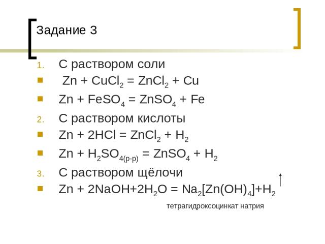 Задание 3 С раствором соли Zn + CuCl2 = ZnCl2 + Cu Zn + FeSO4 = ZnSO4 + Fe С раствором кислоты Zn + 2HCl = ZnCl2 + H2 Zn + H2SO4(p-p) = ZnSO4 + H2 С раствором щёлочи Zn + 2NaOH+2H2O = Na2[Zn(OH)4]+H2 тетрагидроксоцинкат натрия