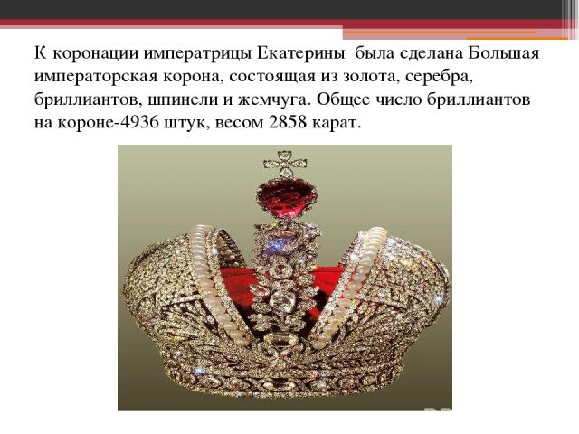 К коронации императрицы Екатерины была сделана Большая императорская корона, состоящая из золота, серебра, бриллиантов, шпинели и жемчуга. Общее число бриллиантов на короне-4936 штук, весом 2858 карат.