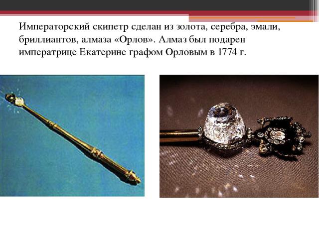 Императорский скипетр сделан из золота, серебра, эмали, бриллиантов, алмаза «Орлов». Алмаз был подарен императрице Екатерине графом Орловым в 1774 г.