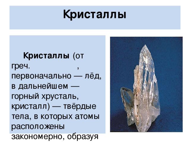 Кристаллы Кристаллы (от греч. κρύσταλλος, первоначально — лёд, в дальнейшем — горный хрусталь, кристалл) — твёрдые тела, в которых атомы расположены закономерно, образуя трёхмерно-периодическую пространственную укладку — кристаллическую решётку. Кри…