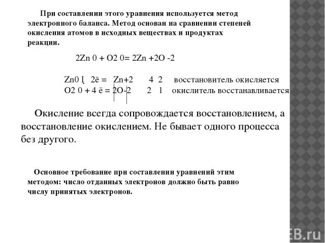 Основное требование при составлении уравнений этим методом: число отданных электронов должно быть равно числу принятых электронов. 2Zn 0 + O2 0= 2Zn +2O -2 Zn0 ─ 2ē = Zn+2 4 2 восстановитель окисляется O2 0 + 4 ē = 2O-2 2 1 окислитель восстанавливае…