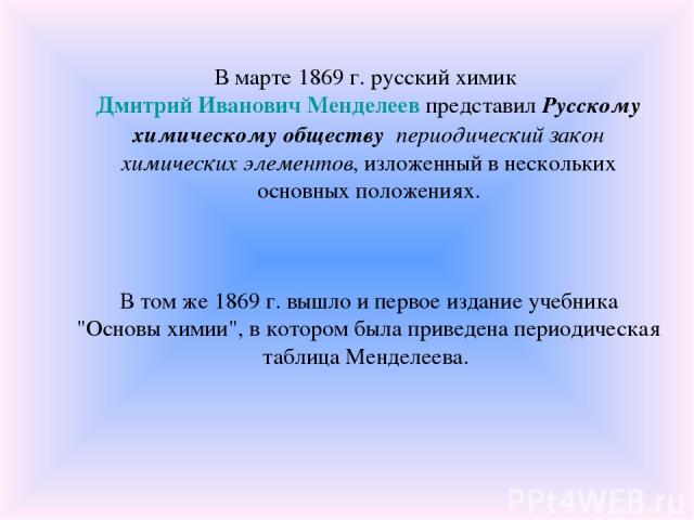 В марте 1869 г. русский химик Дмитрий Иванович Менделеев представил Русскому химическому обществу периодический закон химических элементов, изложенный в нескольких основных положениях. В том же 1869 г. вышло и первое издание учебника 