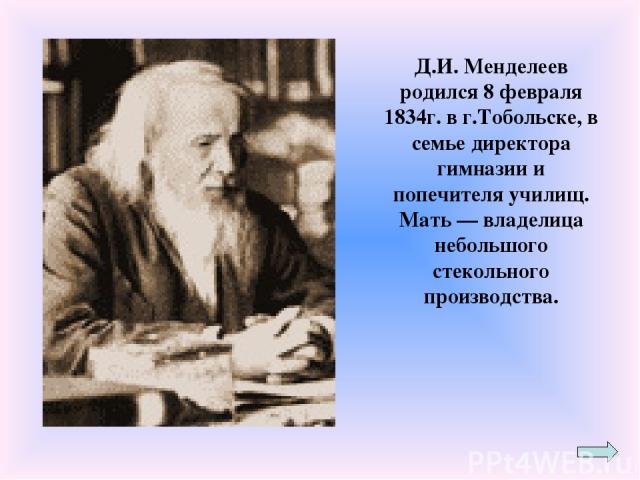 Д.И. Менделеев родился 8 февраля 1834г. в г.Тобольске, в семье директора гимназии и попечителя училищ. Мать — владелица небольшого стекольного производства.