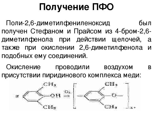 Получение ПФО Поли-2,6-диметилфениленоксид был получен Стефаном и Прайсом из 4-бром-2,6-диметилфенола при действии щелочей, а также при окислении 2,6-диметилфенола и подобных ему соединений. Окисление проводили воздухом в присутствии пиридинового ко…