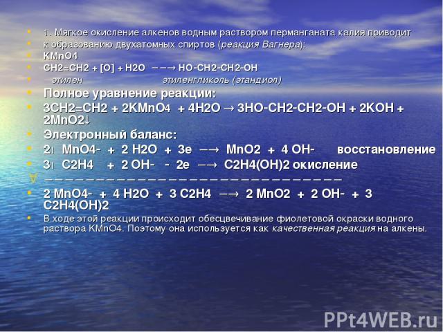 1. Мягкое окисление алкенов водным раствором перманганата калия приводит к образованию двухатомных спиртов (реакция Вагнера): KMnO4 СН2=СН2 + [O] + H2O HO CH2 CH2 OH этилен этиленгликоль (этандиол) Полное уравнение реакции: 3СН2=СН2 + 2KMnO4 + 4H2O …