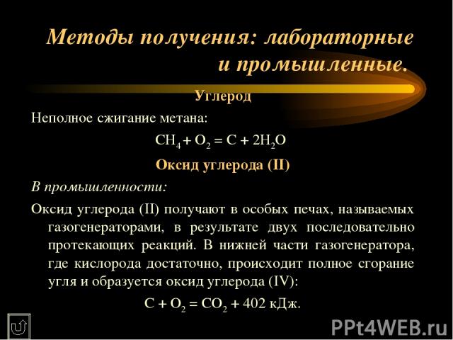 Методы получения: лабораторные и промышленные. Углерод Неполное сжигание метана: СН4 + О2 = С + 2Н2О Оксид углерода (II) В промышленности: Оксид углерода (II) получают в особых печах, называемых газогенераторами, в результате двух последовательно пр…