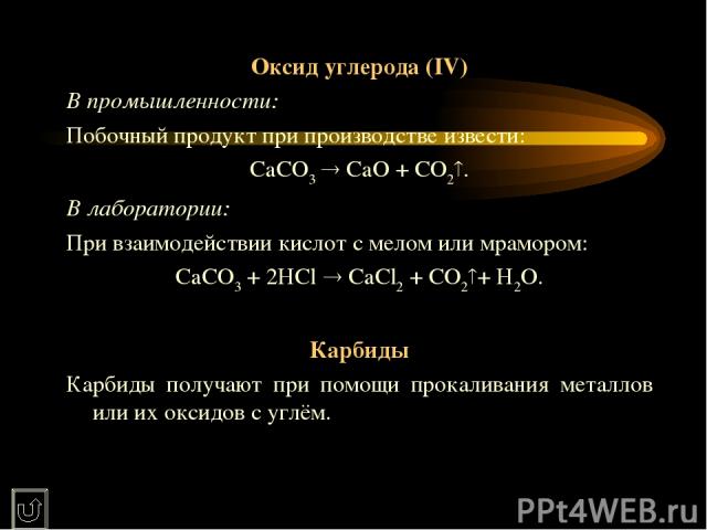 Оксид углерода (IV) В промышленности: Побочный продукт при производстве извести: CaCO3 CaO + CO2 . В лаборатории: При взаимодействии кислот с мелом или мрамором: CaCO3 + 2HCl CaCl2 + CO2 + H2O.   Карбиды Карбиды получают при помощи прокаливания мета…