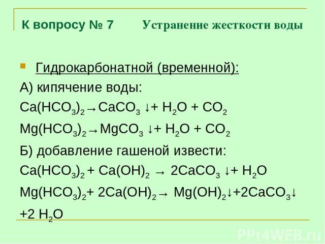 К вопросу № 7 Устранение жесткости воды Гидрокарбонатной (временной): А) кипячение воды: Са(НСО3)2→СаСО3 ↓+ Н2О + СО2 Mg(НСО3)2→MgСО3 ↓+ Н2О + СО2 Б) добавление гашеной извести: Са(НСО3)2 + Са(ОН)2 → 2СаСО3 ↓+ Н2О Mg(НСО3)2+ 2Са(ОН)2→ Mg(ОН)2↓+2СаСО…