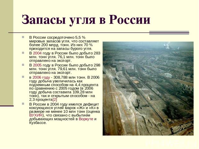 Запасы угля в России В России сосредоточено 5,5 % мировых запасов угля, что составляет более 200 млрд. тонн. Из них 70 % приходится на запасы бурого угля. В 2004 году в России было добыто 283 млн. тонн угля. 76,1 млн. тонн было отправлено на экспорт…