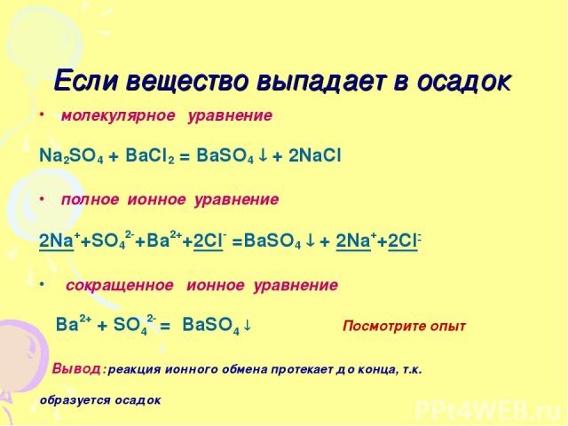 Если вещество выпадает в осадок молекулярное уравнение Na2SO4 + BaCl2 = BaSO4 + 2NaCl полное ионное уравнение 2Na++SO42-+Ba2++2Cl- =BaSO4 + 2Na++2Cl- сокращенное ионное уравнение Ba2+ + SO42- = BaSO4 Посмотрите опыт Вывод: реакция ионного обмена про…