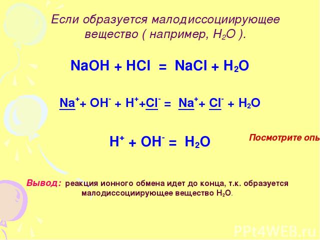 Если образуется малодиссоциирующее вещество ( например, Н2О ). NaOH + HCl = NaCl + H2O Na++ OH- + H++Cl- = Na++ Cl- + H2O H+ + OH- = H2O Вывод: реакция ионного обмена идет до конца, т.к. образуется малодиссоциирующее вещество Н2О. Посмотрите опыт