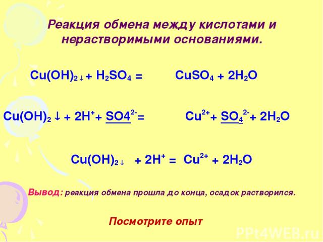 Реакция обмена между кислотами и нерастворимыми основаниями. Cu(OH)2 + H2SO4 = CuSO4 + 2H2O Cu(OH)2 + 2H++ SO42-= Cu2++ SO42-+ 2H2O Cu(OH)2 + 2H+ = Cu2+ + 2H2O Вывод: реакция обмена прошла до конца, осадок растворился. Посмотрите опыт