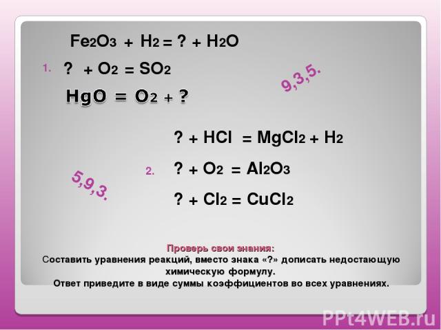 Проверь свои знания: Составить уравнения реакций, вместо знака «?» дописать недостающую химическую формулу. Ответ приведите в виде суммы коэффициентов во всех уравнениях. Fe2O3 + H2 = ? + Н2О ? + О2 = SO2 1. 2. ? + HCl = MgCl2 + H2 ? + О2 = Al2О3 ? …