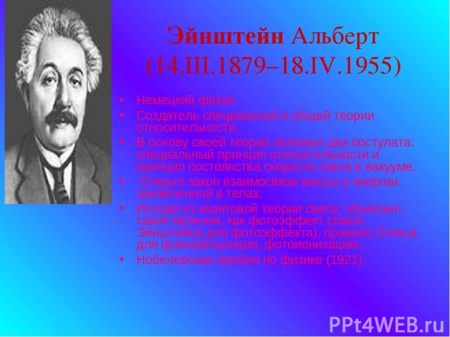 Эйнштейн Альберт (14.III.1879–18.IV.1955) Немецкий физик. Создатель специальной и общей теории относительности. В основу своей теории положил два постулата: специальный принцип относительности и принцип постоянства скорости света в вакууме. Открыл з…