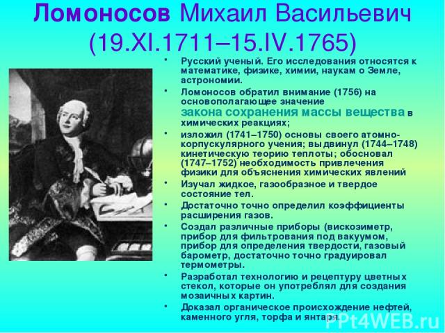Ломоносов Михаил Васильевич (19.XI.1711–15.IV.1765) Русский ученый. Его исследования относятся к математике, физике, химии, наукам о Земле, астрономии. Ломоносов обратил внимание (1756) на основополагающее значение закона сохранения массы вещества в…