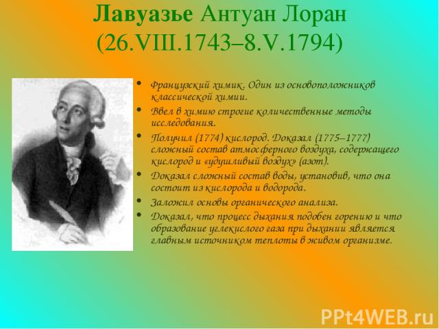 Лавуазье Антуан Лоран (26.VIII.1743–8.V.1794) Французский химик. Один из основоположников классической химии. Ввел в химию строгие количественные методы исследования. Получил (1774) кислород. Доказал (1775–1777) сложный состав атмосферного воздуха, …